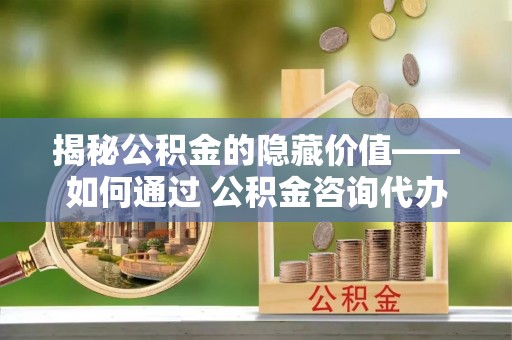 代县揭秘公积金的隐藏价值——如何通过 公积金咨询代办提取 优化财富管理
