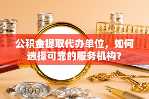 代县公积金提取代办单位，如何选择可靠的服务机构？