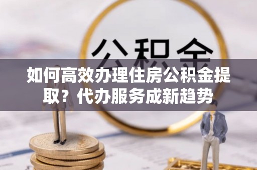代县如何高效办理住房公积金提取？代办服务成新趋势
