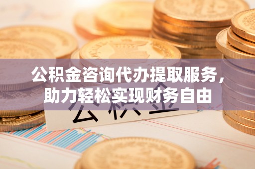 代县公积金咨询代办提取服务，助力轻松实现财务自由