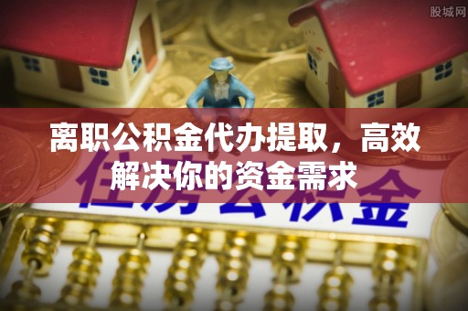 代县离职公积金代办提取，高效解决你的资金需求