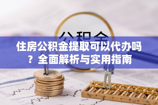 代县住房公积金提取可以代办吗？全面解析与实用指南