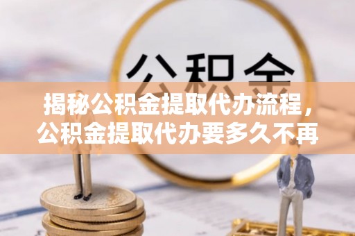 代县揭秘公积金提取代办流程，公积金提取代办要多久不再是谜题