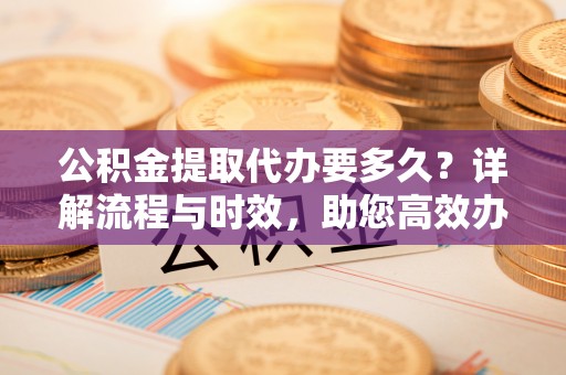 代县公积金提取代办要多久？详解流程与时效，助您高效办理