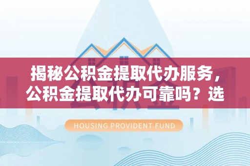 代县揭秘公积金提取代办服务，公积金提取代办可靠吗？选择需谨慎