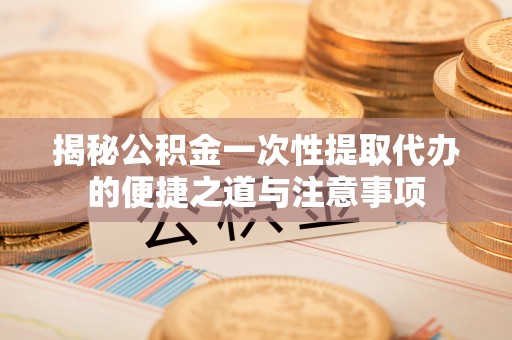 代县揭秘公积金一次性提取代办的便捷之道与注意事项
