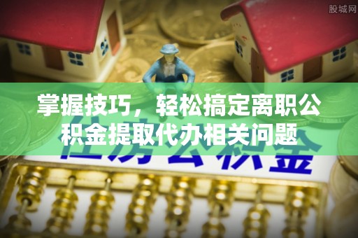 代县掌握技巧，轻松搞定离职公积金提取代办相关问题