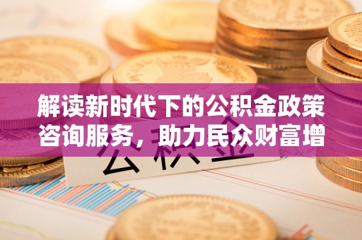 代县解读新时代下的公积金政策咨询服务，助力民众财富增值与安居梦想