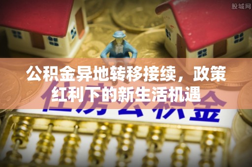 代县公积金异地转移接续，政策红利下的新生活机遇