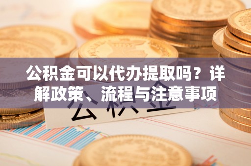 代县公积金可以代办提取吗？详解政策、流程与注意事项