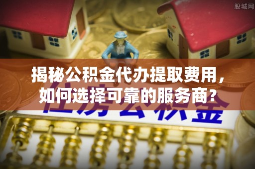 代县揭秘公积金代办提取费用，如何选择可靠的服务商？