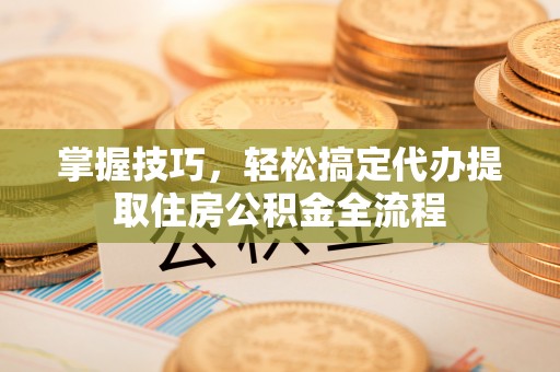 代县掌握技巧，轻松搞定代办提取住房公积金全流程