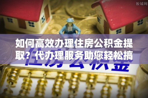 代县如何高效办理住房公积金提取？代办理服务助您轻松搞定