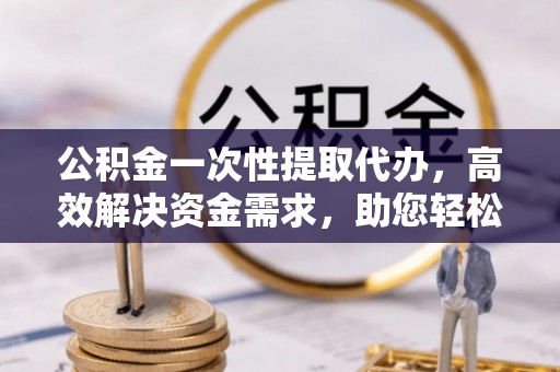 代县公积金一次性提取代办，高效解决资金需求，助您轻松应对生活难题