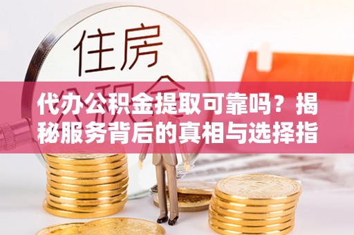 代县代办公积金提取可靠吗？揭秘服务背后的真相与选择指南