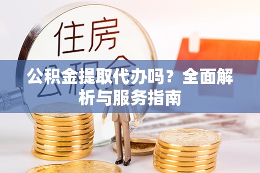 代县公积金提取代办吗？全面解析与服务指南