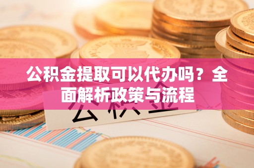 代县公积金提取可以代办吗？全面解析政策与流程