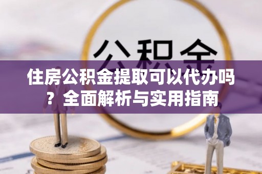代县住房公积金提取可以代办吗？全面解析与实用指南