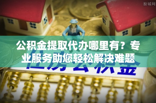 代县公积金提取代办哪里有？专业服务助您轻松解决难题
