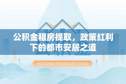 代县公积金租房提取，政策红利下的都市安居之道