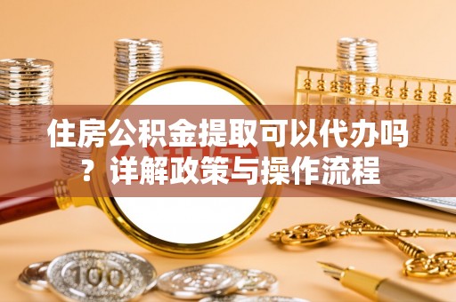 代县住房公积金提取可以代办吗？详解政策与操作流程