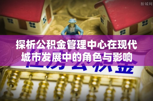代县探析公积金管理中心在现代城市发展中的角色与影响