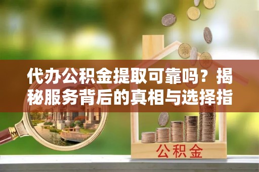代县代办公积金提取可靠吗？揭秘服务背后的真相与选择指南