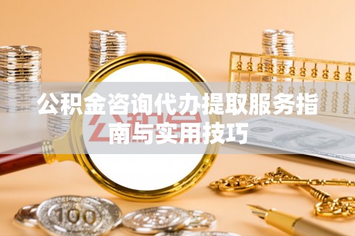 代县公积金咨询代办提取服务指南与实用技巧