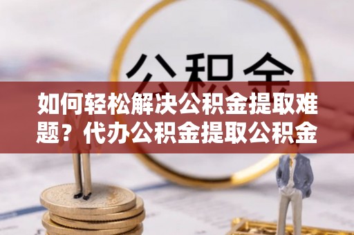 代县如何轻松解决公积金提取难题？代办公积金提取公积金服务详解