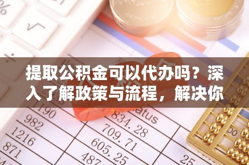 代县提取公积金可以代办吗？深入了解政策与流程，解决你的疑问