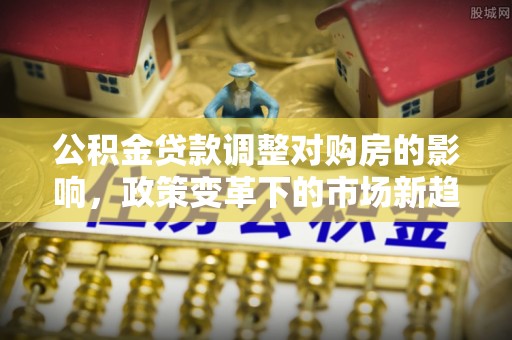 代县公积金贷款调整对购房的影响，政策变革下的市场新趋势