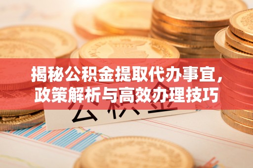 代县揭秘公积金提取代办事宜，政策解析与高效办理技巧