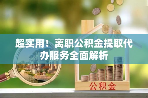 代县超实用！离职公积金提取代办服务全面解析