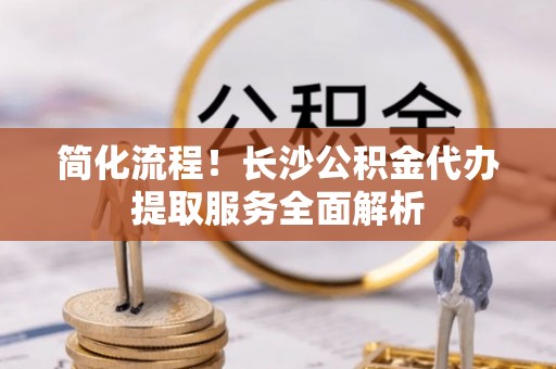 代县简化流程！长沙公积金代办提取服务全面解析