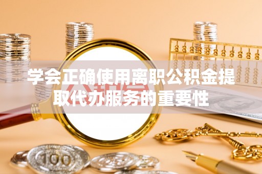 代县学会正确使用离职公积金提取代办服务的重要性