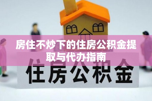 代县房住不炒下的住房公积金提取与代办指南