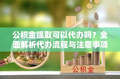 代县公积金提取可以代办吗？全面解析代办流程与注意事项